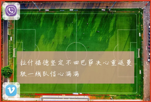 拉什福德坚定不回巴萨决心重返曼联一线队信心满满
