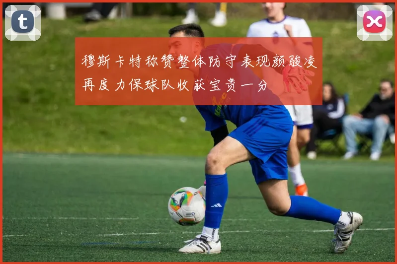 穆斯卡特称赞整体防守表现颜骏凌再度力保球队收获宝贵一分