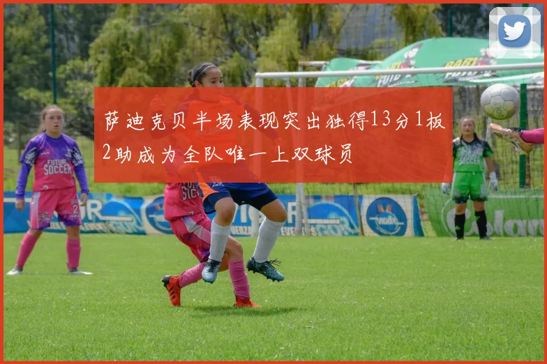 萨迪克贝半场表现突出独得13分1板2助成为全队唯一上双球员