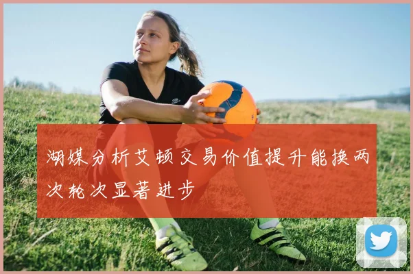 湖媒分析艾顿交易价值提升能换两次轮次显著进步