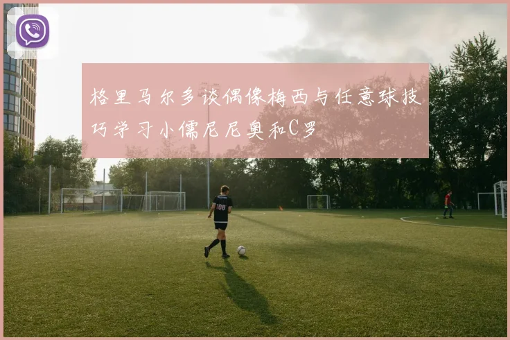 格里马尔多谈偶像梅西与任意球技巧学习小儒尼尼奥和C罗
