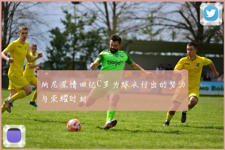 纳尼深情回忆C罗为球衣付出的努力与荣耀时刻