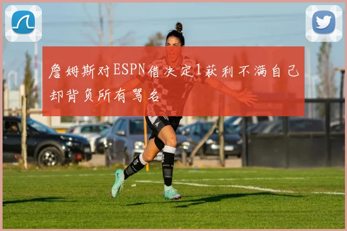 詹姆斯对ESPN借决定1获利不满自己却背负所有骂名