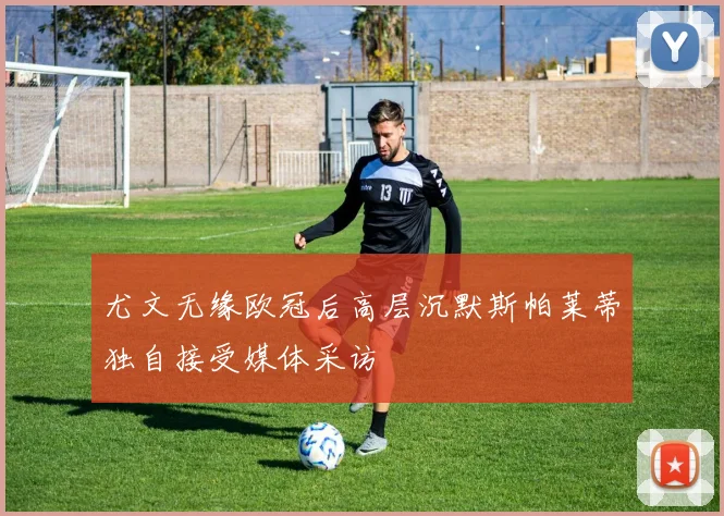 尤文无缘欧冠后高层沉默斯帕莱蒂独自接受媒体采访