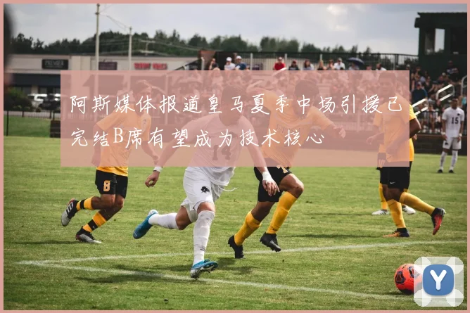 阿斯媒体报道皇马夏季中场引援已完结B席有望成为技术核心