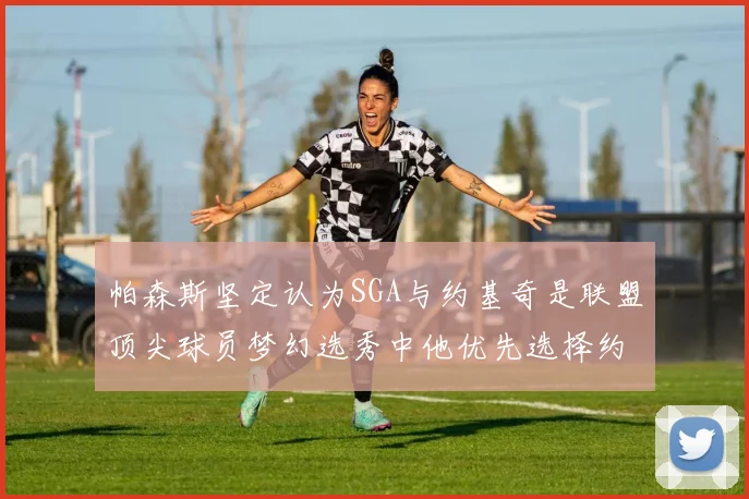 帕森斯坚定认为SGA与约基奇是联盟顶尖球员梦幻选秀中他优先选择约基奇