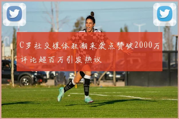 C罗社交媒体狂潮来袭点赞破2000万评论超百万引发热议