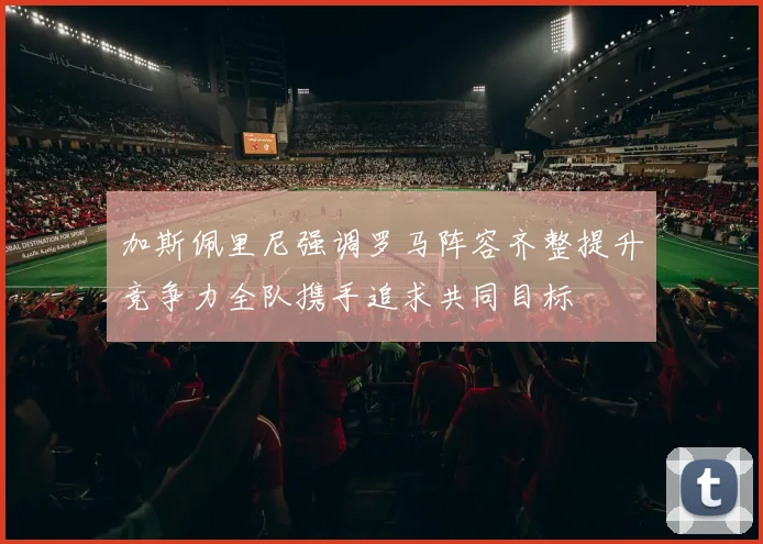加斯佩里尼强调罗马阵容齐整提升竞争力全队携手追求共同目标