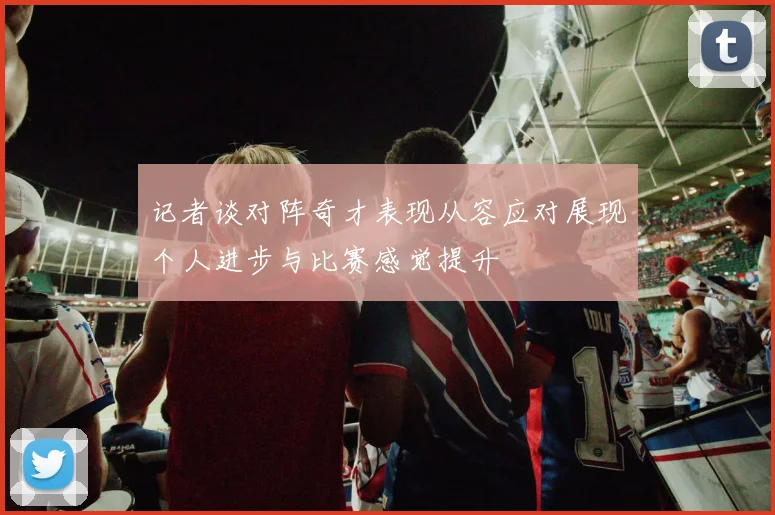 记者谈对阵奇才表现从容应对展现个人进步与比赛感觉提升