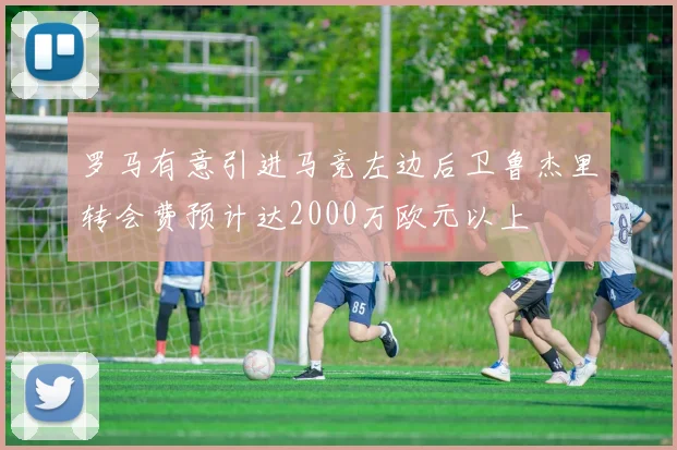 罗马有意引进马竞左边后卫鲁杰里转会费预计达2000万欧元以上