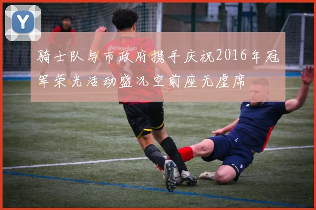 骑士队与市政府携手庆祝2016年冠军荣光活动盛况空前座无虚席