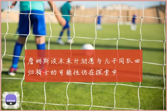 詹姆斯谈未来计划愿与儿子同队回归骑士的可能性仍在探索中