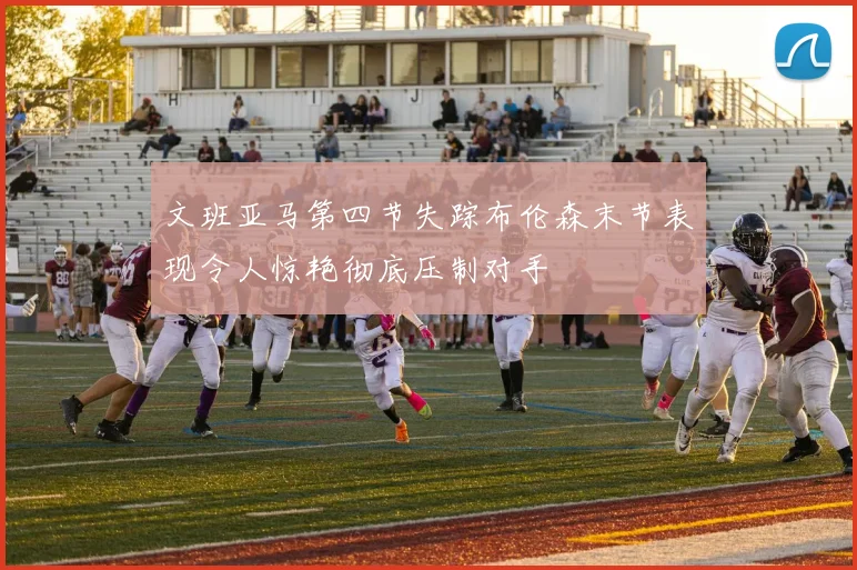 文班亚马第四节失踪布伦森末节表现令人惊艳彻底压制对手