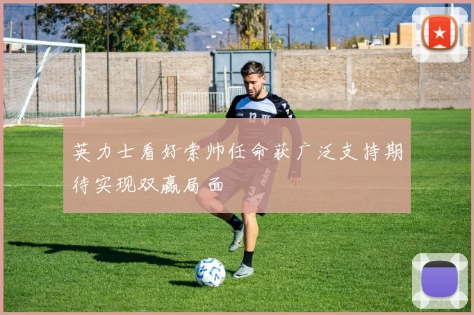 英力士看好索帅任命获广泛支持期待实现双赢局面