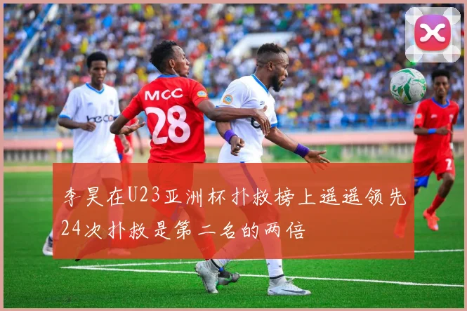 李昊在U23亚洲杯扑救榜上遥遥领先24次扑救是第二名的两倍