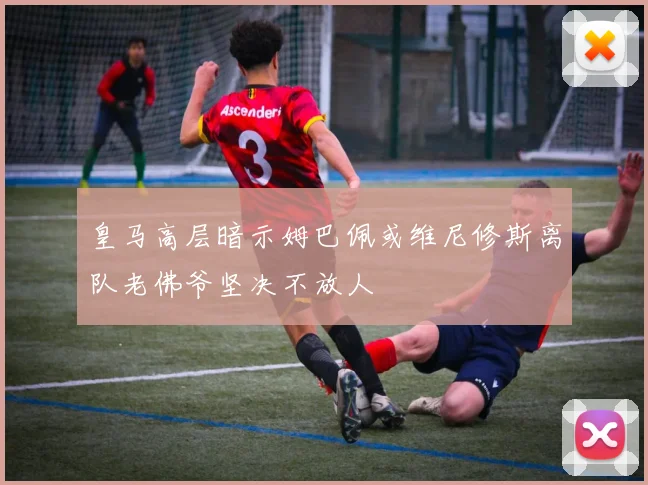 皇马高层暗示姆巴佩或维尼修斯离队老佛爷坚决不放人