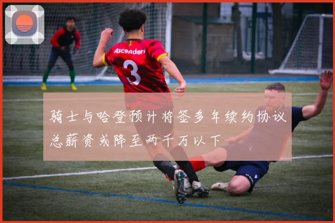 骑士与哈登预计将签多年续约协议总薪资或降至两千万以下
