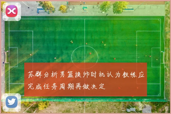 苏群分析男篮换帅时机认为教练应完成任务周期再做决定