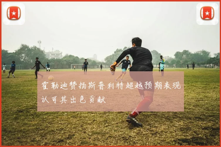 霍勒迪赞扬斯普利特超越预期表现认可其出色贡献