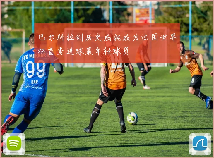 巴尔科拉创历史成就成为法国世界杯首秀进球最年轻球员