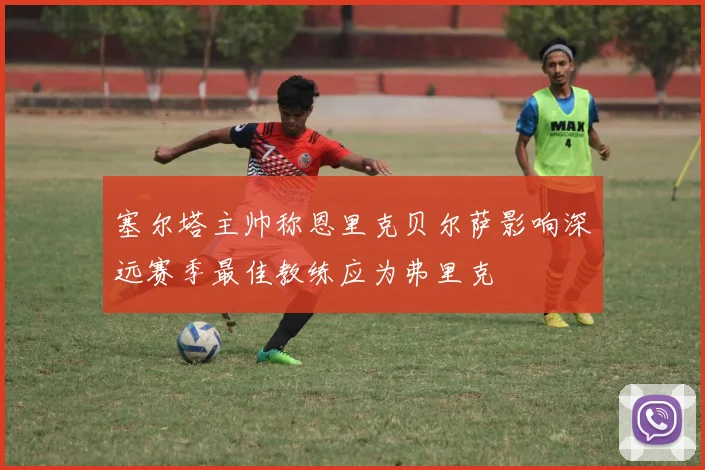 塞尔塔主帅称恩里克贝尔萨影响深远赛季最佳教练应为弗里克