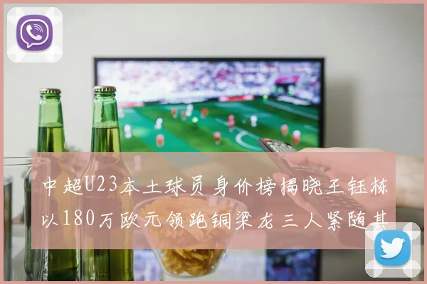 中超U23本土球员身价榜揭晓王钰栋以180万欧元领跑铜梁龙三人紧随其后
